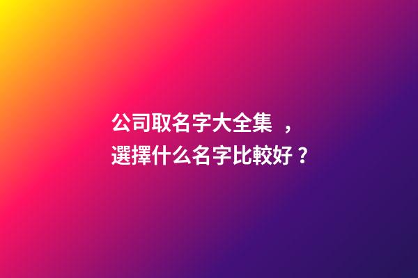 公司取名字大全集，選擇什么名字比較好？